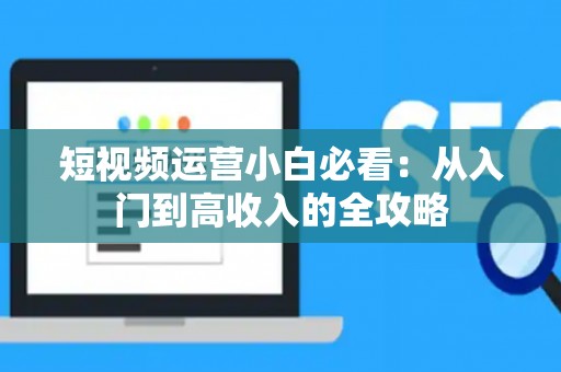 短视频运营小白必看：从入门到高收入的全攻略